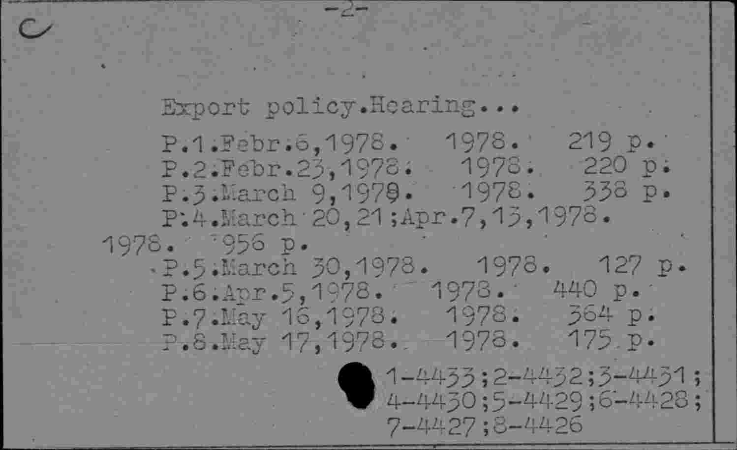 ﻿Export policy.Hearing...
P.1 .Febr.o,197S.' 197S.	219P»
P.2;Febr.23,1978;	1978.	220 p.
P.3.March 9j^97S»	1978.	533 p.
P;4.March■20,21;Apr.7,13,1978.
1978.	'958 p.
•P.5.March 30,1978.	1978.	127 P»
P.6.Anr.5,1078. ' 1978. •	440 p.
P.7.May 16,1978.	1978.	364 p.
P.S.May 17,1978.. 1978.	175.P-
A 1-4433;2-4432;3-4431 W 4-4430;5-4429;6-4428 7-4427;8-4426